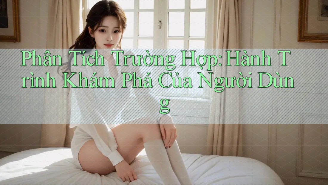 Phân Tích Trường Hợp: Hành Trình Khám Phá Của Người Dùng