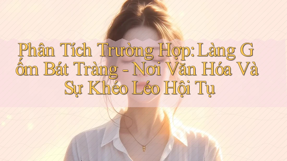 Phân Tích Trường Hợp: Làng Gốm Bát Tràng - Nơi Văn Hóa Và Sự Khéo Léo Hội Tụ