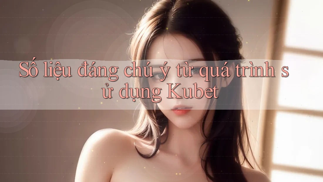 Số liệu đáng chú ý từ quá trình sử dụng Kubet