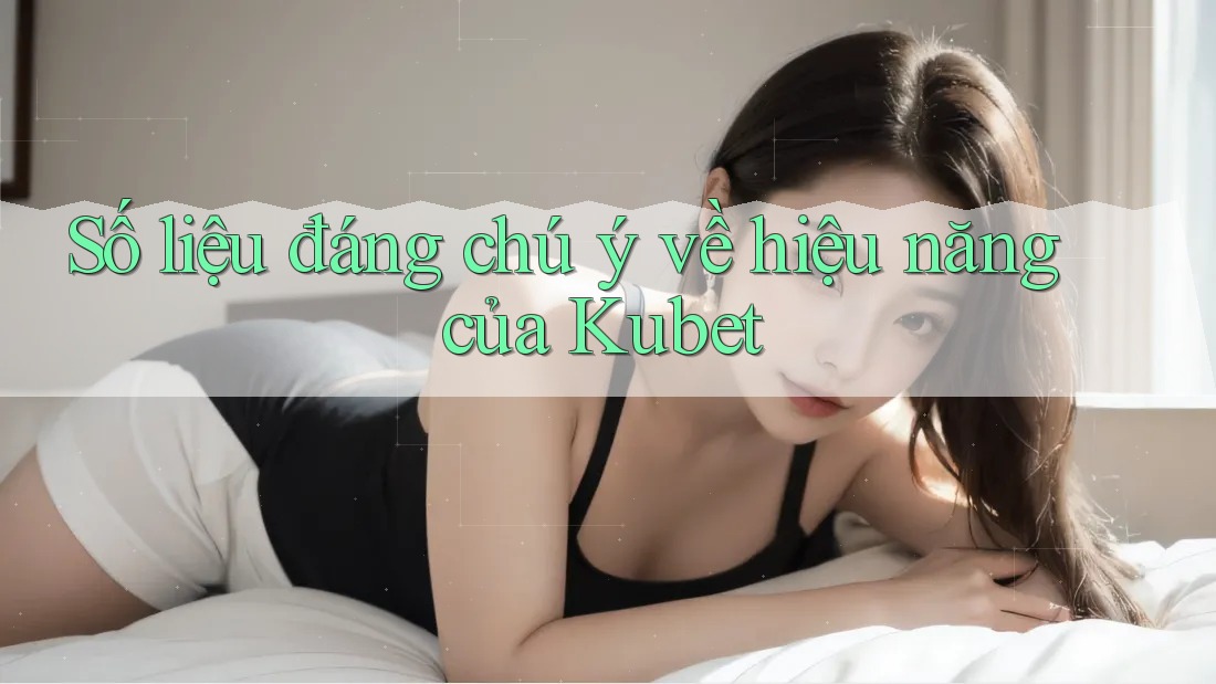 Số liệu đáng chú ý về hiệu năng của Kubet