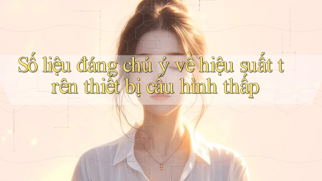 Số liệu đáng chú ý về hiệu suất trên thiết bị cấu hình thấp