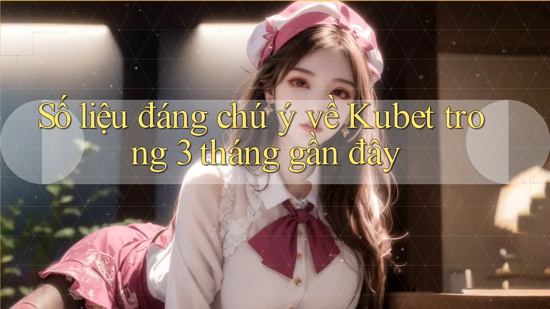 Số liệu đáng chú ý về Kubet trong 3 tháng gần đây