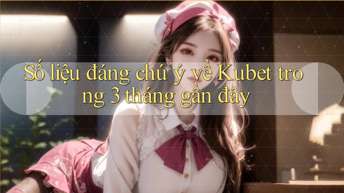 Số liệu đáng chú ý về Kubet trong 3 tháng gần đây