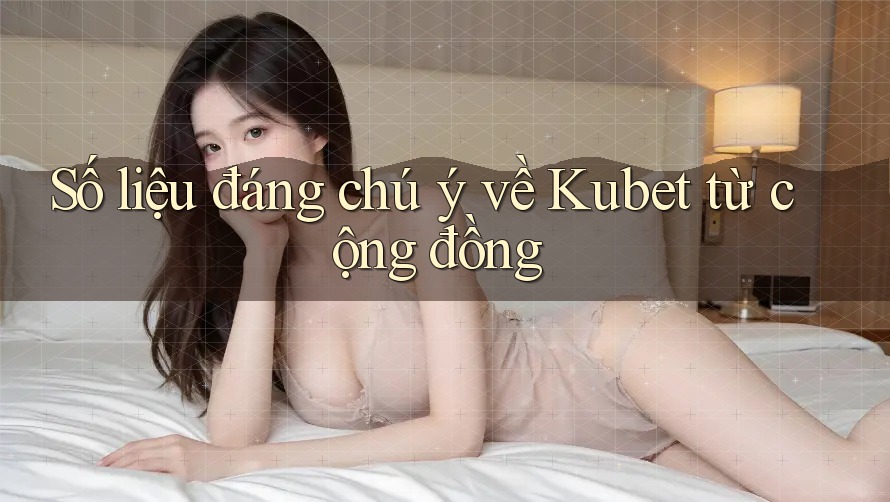 Số liệu đáng chú ý về Kubet từ cộng đồng