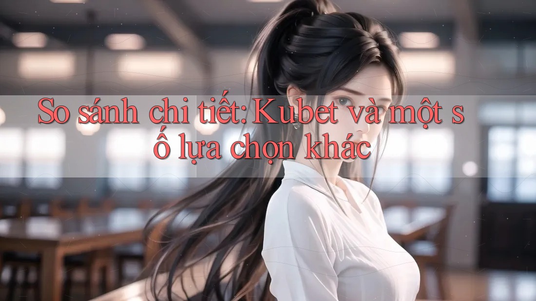 So sánh chi tiết: Kubet và một số lựa chọn khác