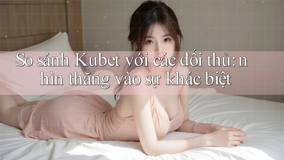 So sánh Kubet với các đối thủ: nhìn thẳng vào sự khác biệt
