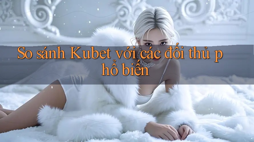 So sánh Kubet với các đối thủ phổ biến