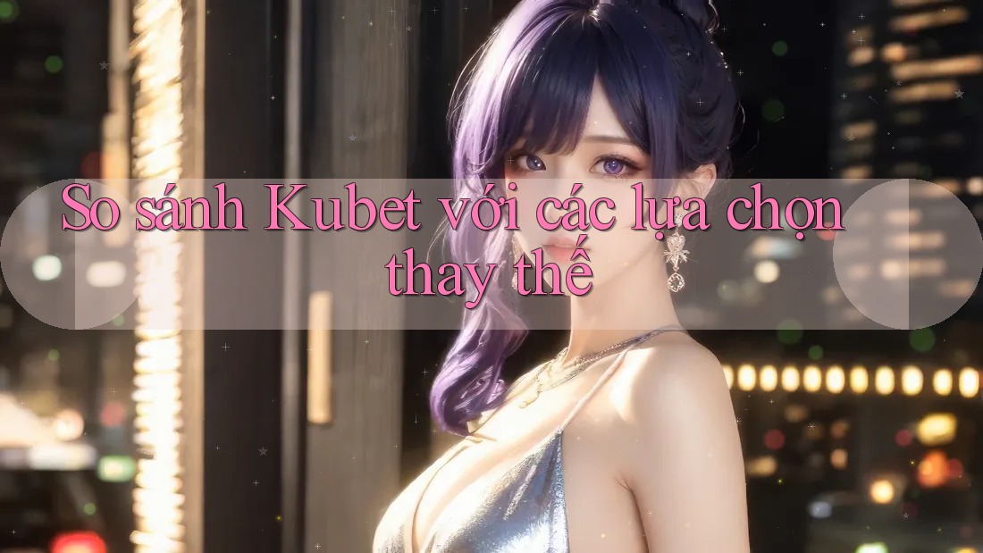 So sánh Kubet với các lựa chọn thay thế