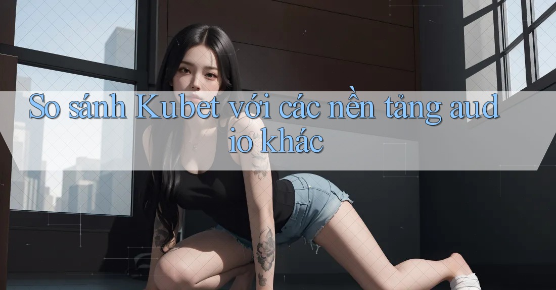 So sánh Kubet với các nền tảng audio khác