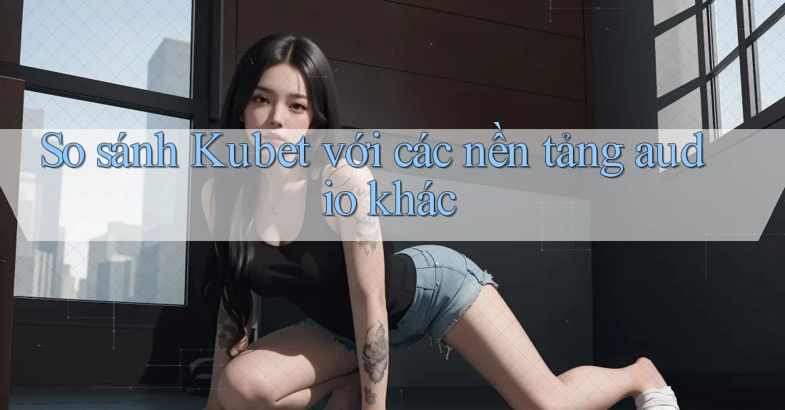 So sánh Kubet với các nền tảng audio khác So sánh Kubet với các nền tảng audio khác