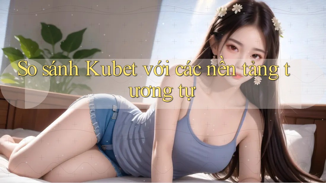 So sánh Kubet với các nền tảng tương tự