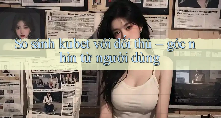 So sánh kubet với đối thủ – góc nhìn từ người dùng