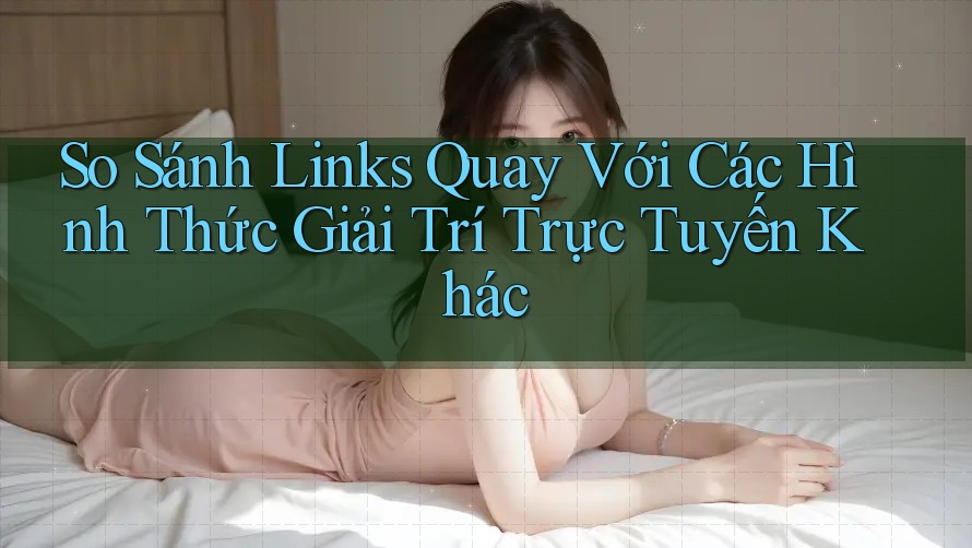 So Sánh Links Quay Với Các Hình Thức Giải Trí Trực Tuyến Khác