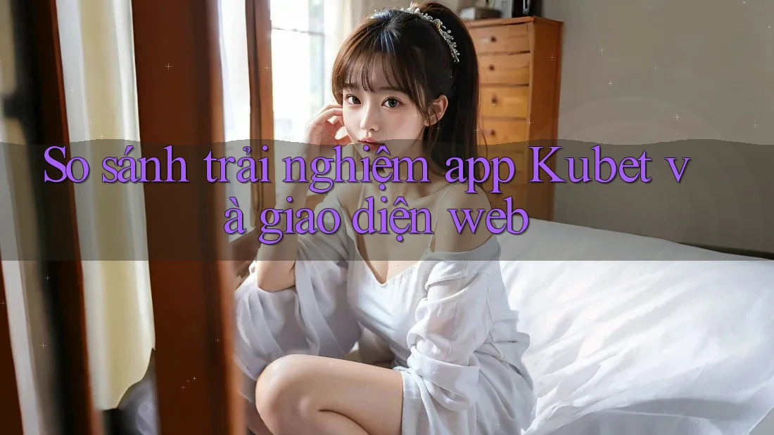 So sánh trải nghiệm app Kubet và giao diện web