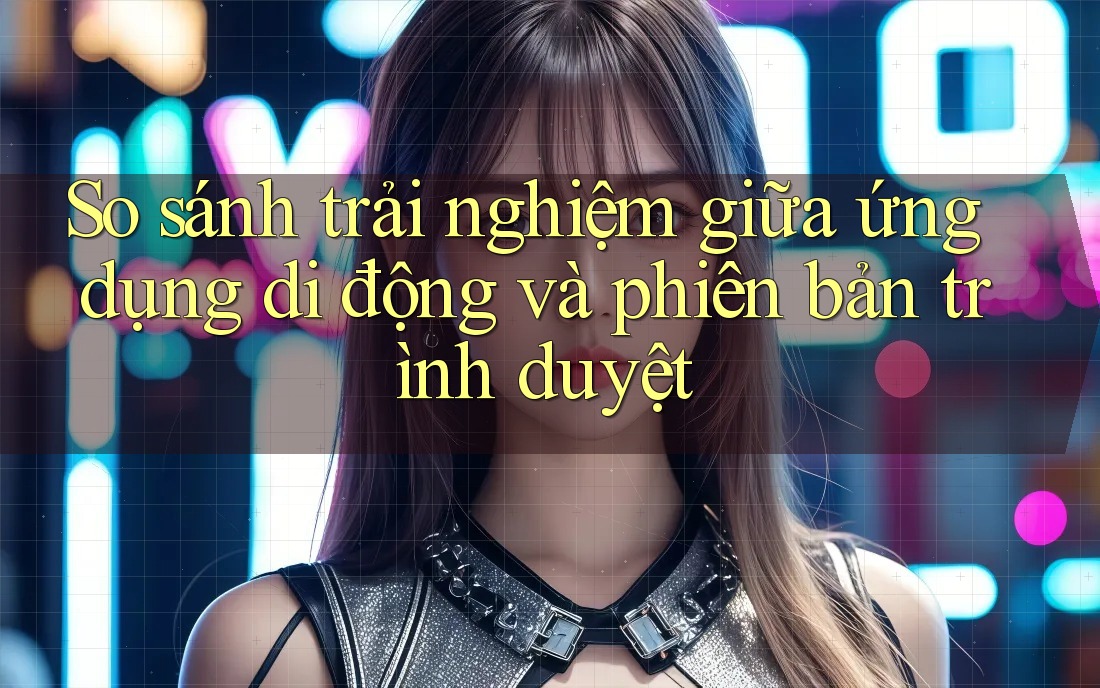 So sánh trải nghiệm giữa ứng dụng di động và phiên bản trình duyệt