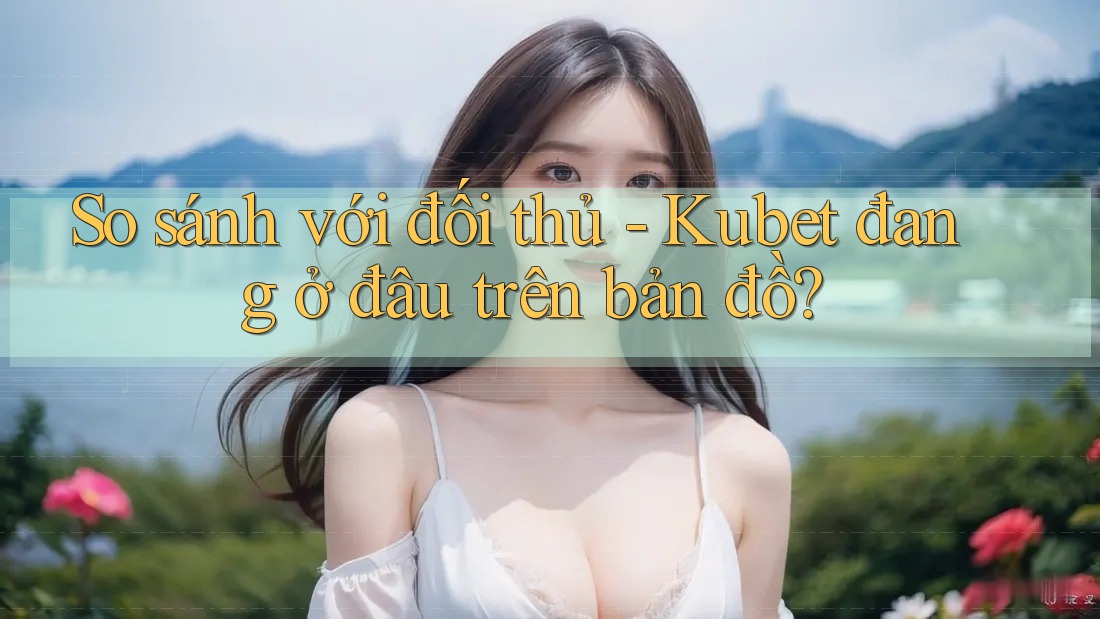 So sánh với đối thủ - Kubet đang ở đâu trên bản đồ?