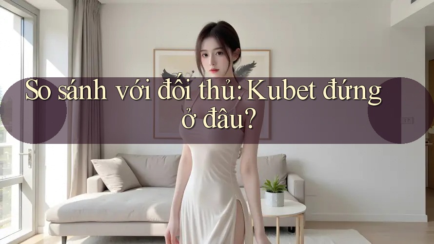 So sánh với đối thủ: kubet đứng ở đâu?