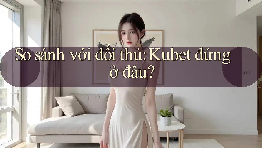 So sánh với đối thủ: Kubet đứng ở đâu?