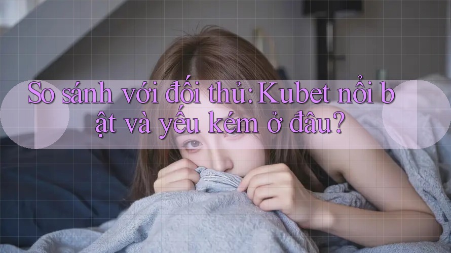 So sánh với đối thủ: Kubet nổi bật và yếu kém ở đâu?