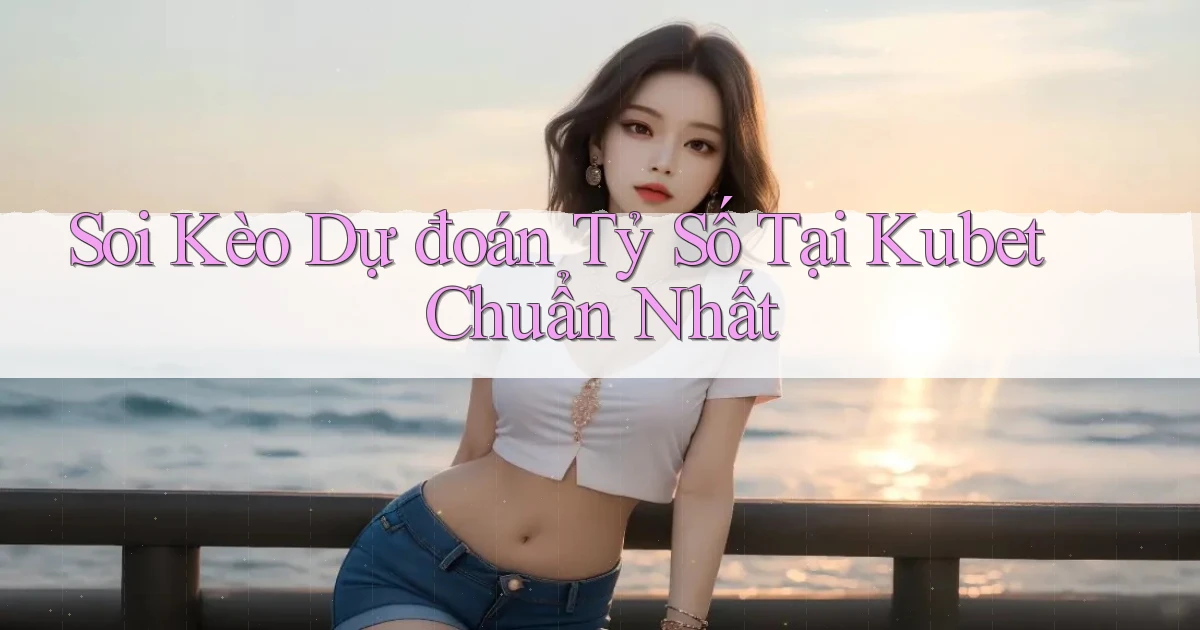 soi kèo dự đoán tỷ số tại kubet chuẩn nhất