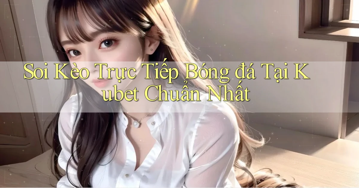 soi kèo trực tiếp bóng đá tại kubet chuẩn nhất