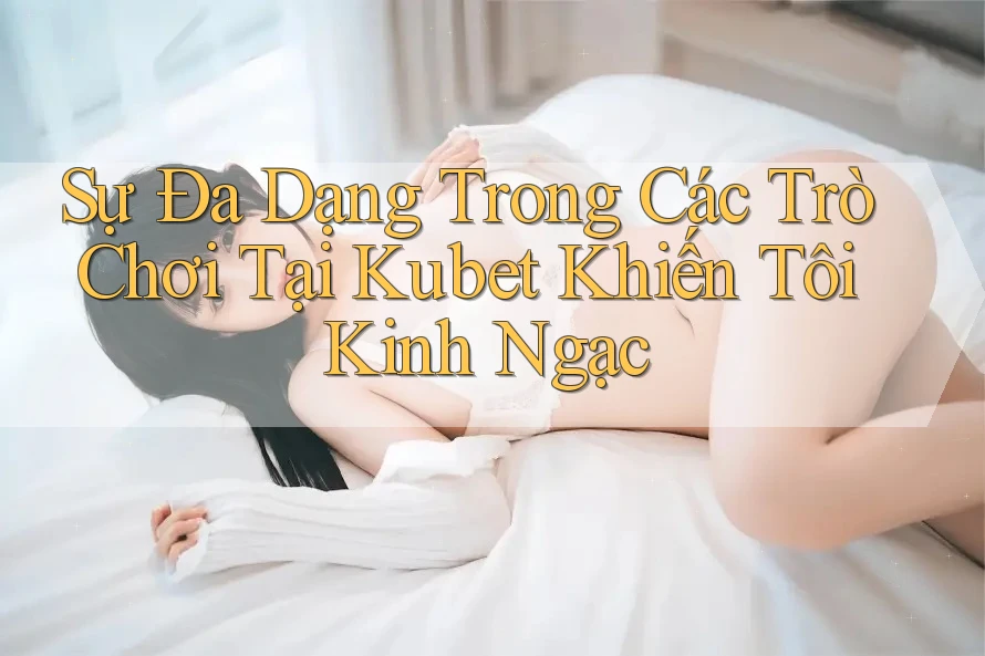 Sự Đa Dạng Trong Các Trò Chơi Tại Kubet Khiến Tôi Kinh Ngạc