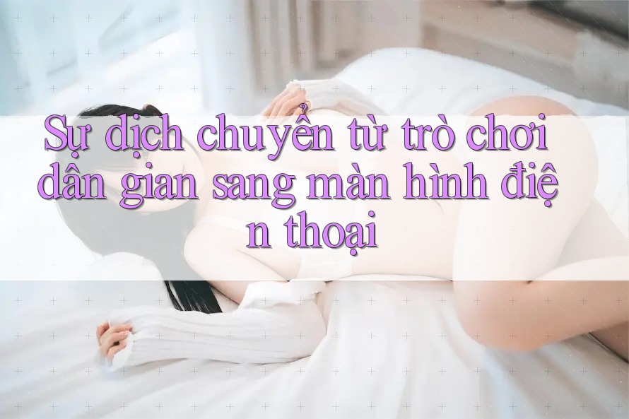Sự dịch chuyển từ trò chơi dân gian sang màn hình điện thoại