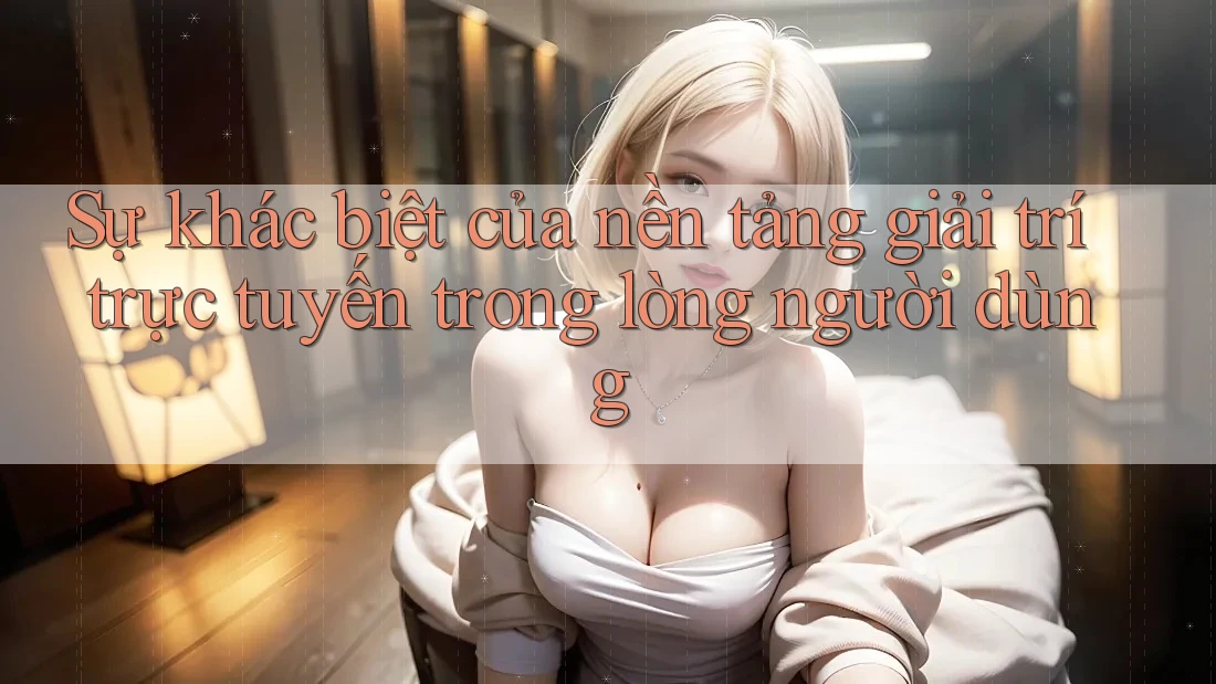 Sự khác biệt của nền tảng giải trí trực tuyến trong lòng người dùng