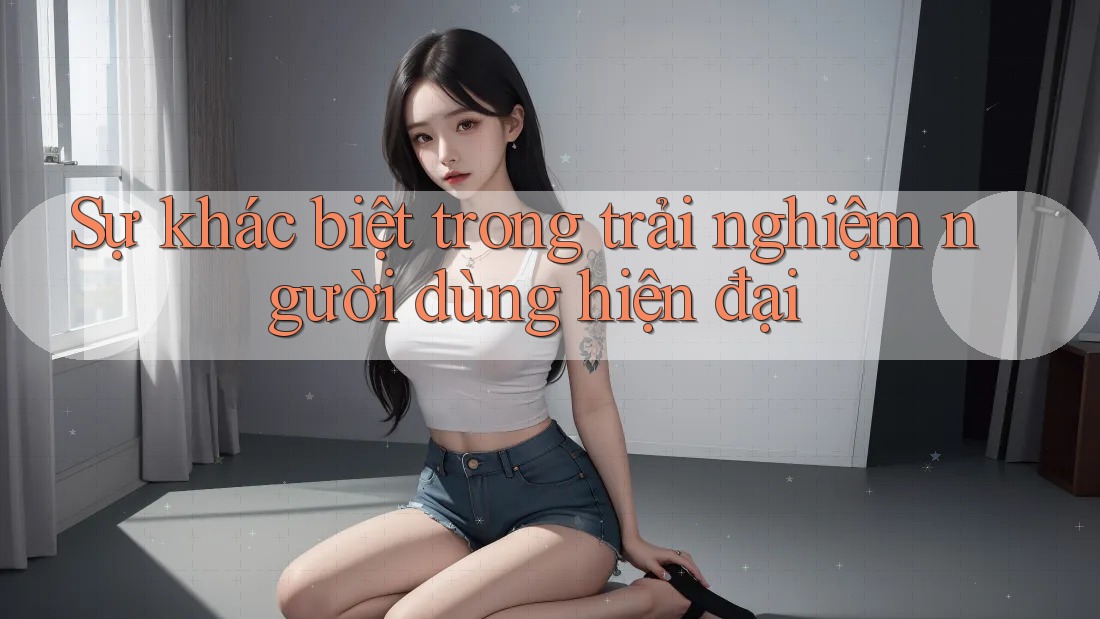 Sự khác biệt trong trải nghiệm người dùng hiện đại