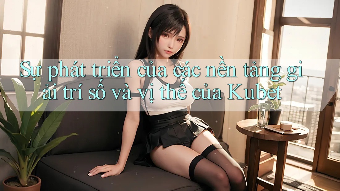 Sự phát triển của các nền tảng giải trí số và vị thế của Kubet