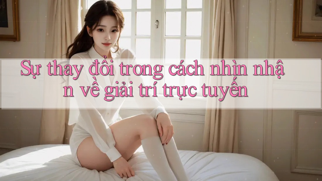 Sự thay đổi trong cách nhìn nhận về giải trí trực tuyến