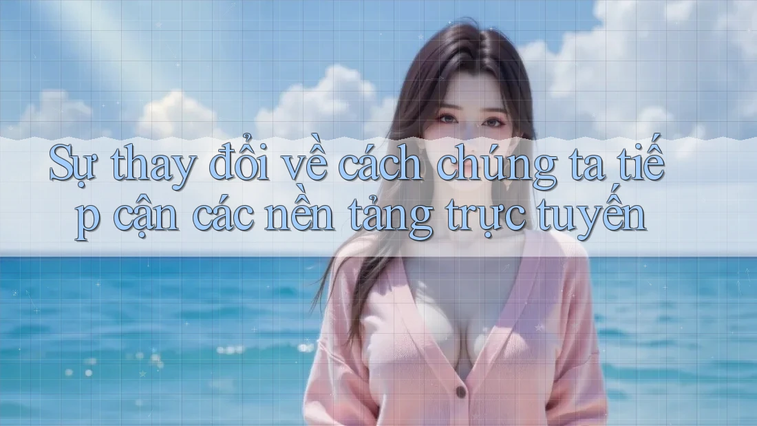 Sự thay đổi về cách chúng ta tiếp cận các nền tảng trực tuyến