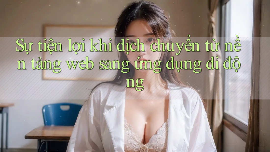 Sự tiện lợi khi dịch chuyển từ nền tảng web sang ứng dụng di động