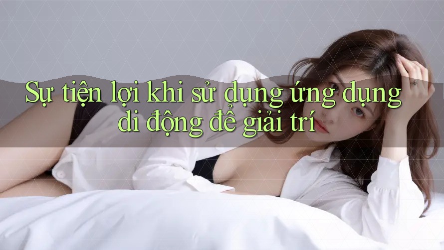 Sự tiện lợi khi sử dụng ứng dụng di động để giải trí