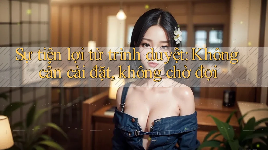 Sự tiện lợi từ trình duyệt: Không cần cài đặt, không chờ đợi
