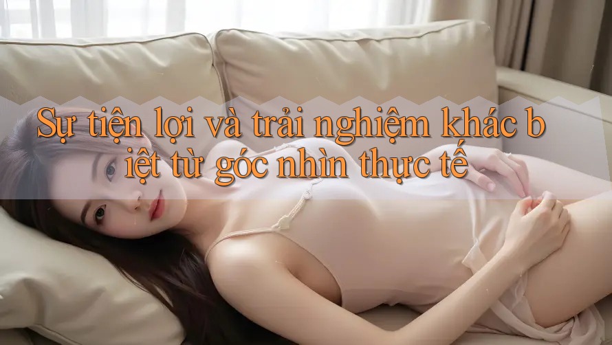 Sự tiện lợi và trải nghiệm khác biệt từ góc nhìn thực tế
