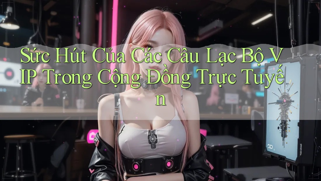 Sức Hút Của Các Câu Lạc Bộ VIP Trong Cộng Đồng Trực Tuyến