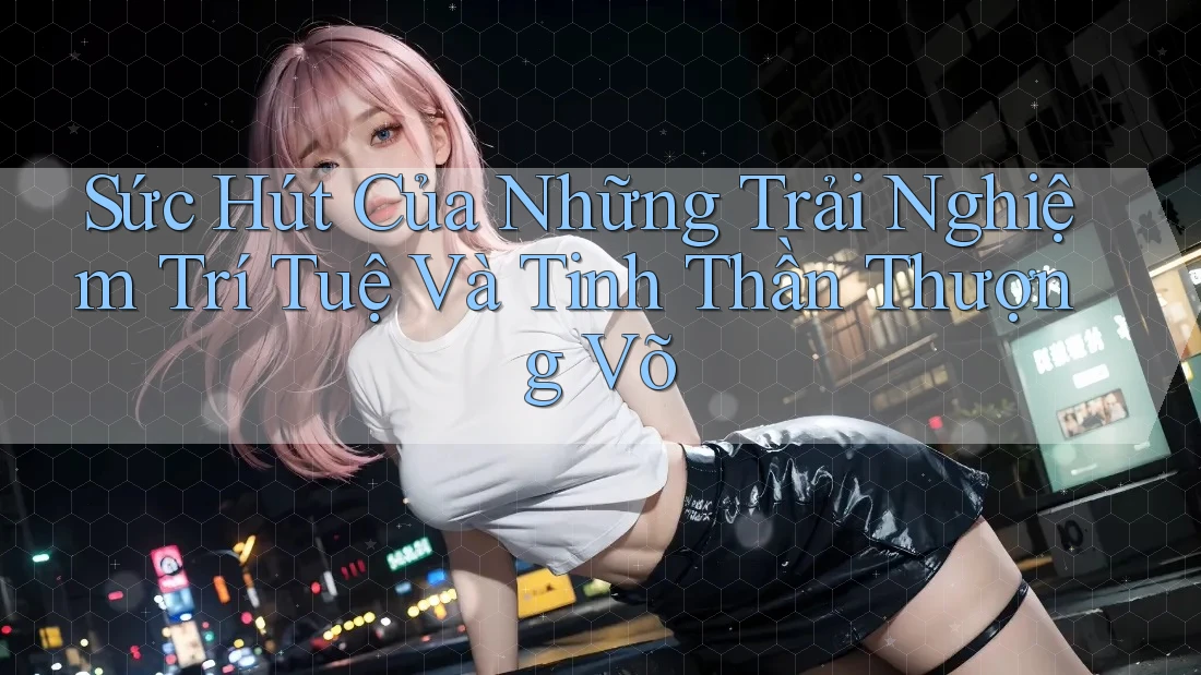 Sức Hút Của Những Trải Nghiệm Trí Tuệ Và Tinh Thần Thượng Võ