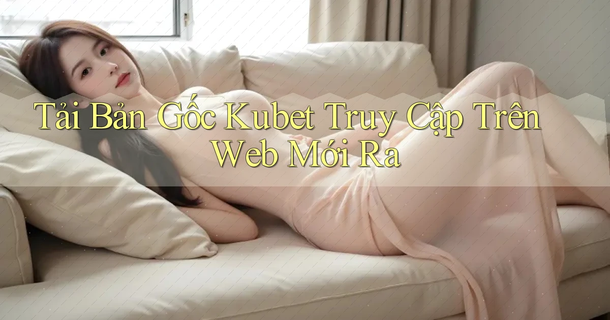 tải bản gốc kubet truy cập trên web mới ra