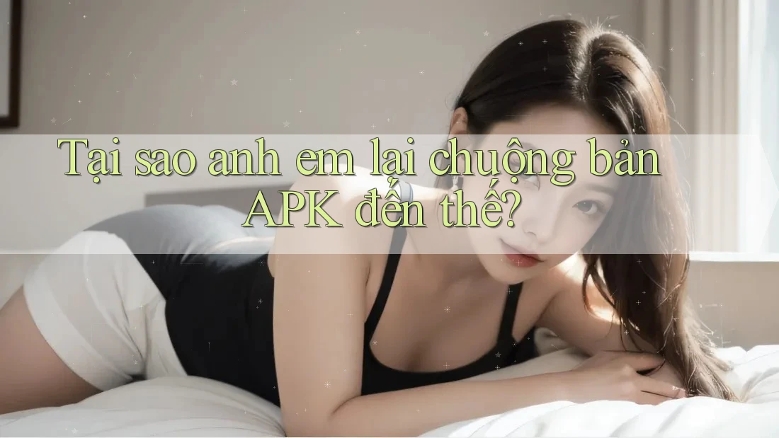 Tại sao anh em lại chuộng bản APK đến thế?