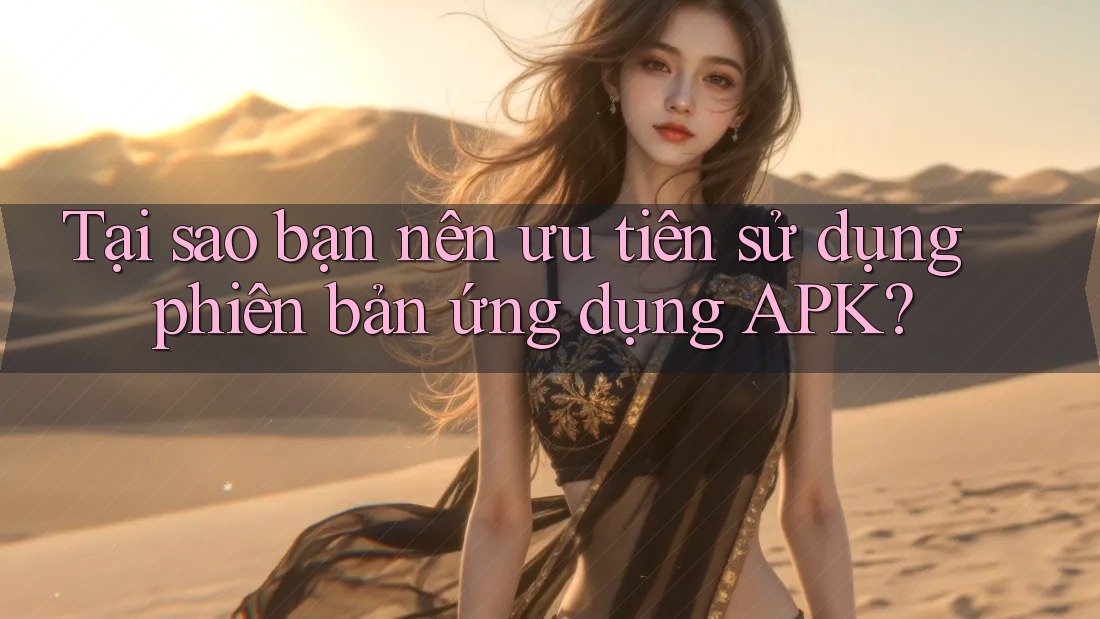 Tại sao bạn nên ưu tiên sử dụng phiên bản ứng dụng APK?