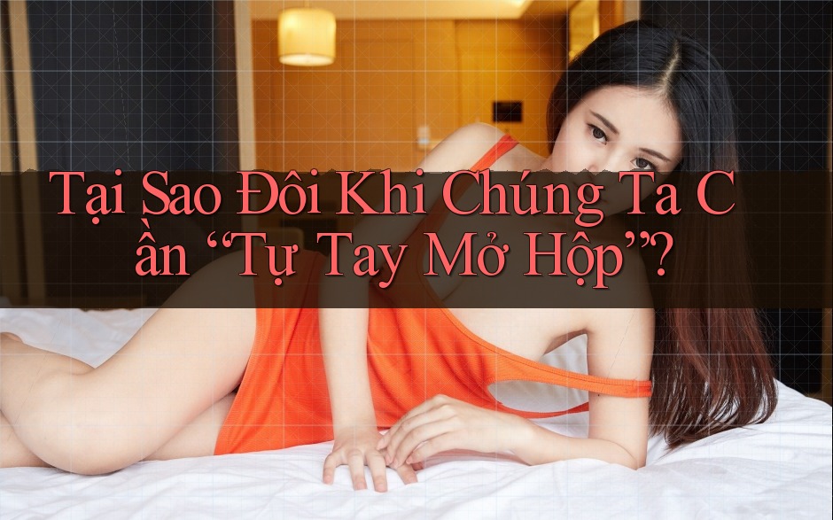 Tại Sao Đôi Khi Chúng Ta Cần “Tự Tay Mở Hộp”?