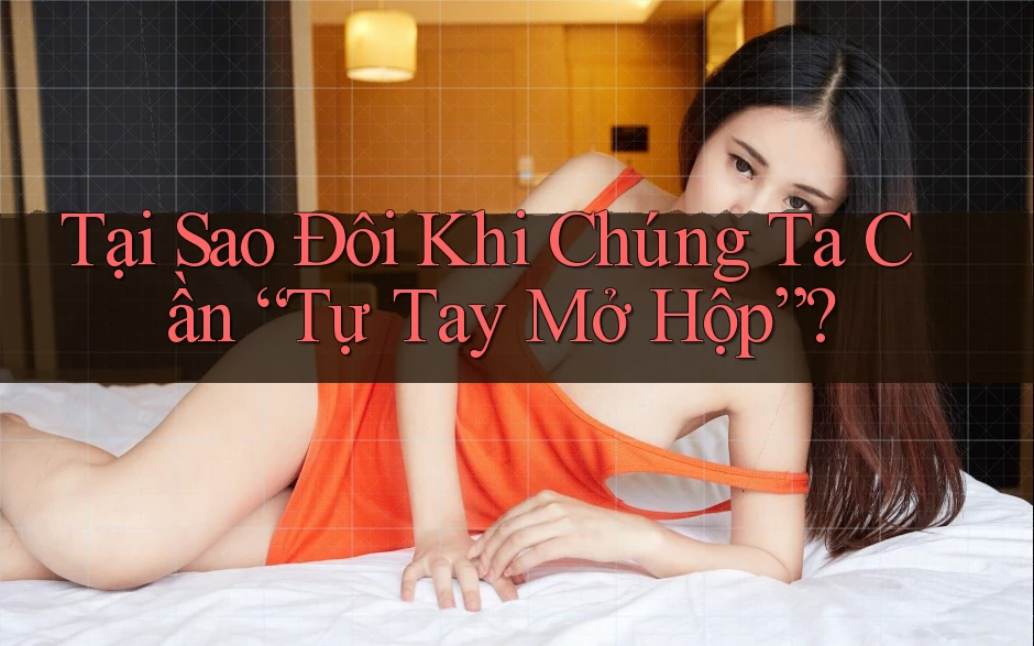 Tại Sao Đôi Khi Chúng Ta Cần “Tự Tay Mở Hộp”?