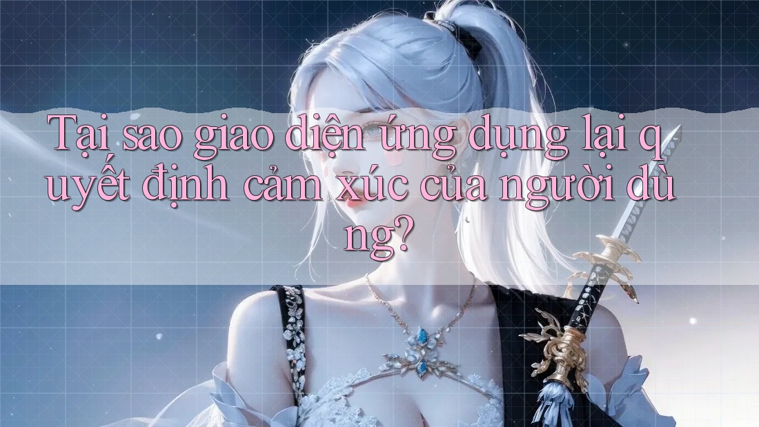 Tại sao giao diện ứng dụng lại quyết định cảm xúc của người dùng?