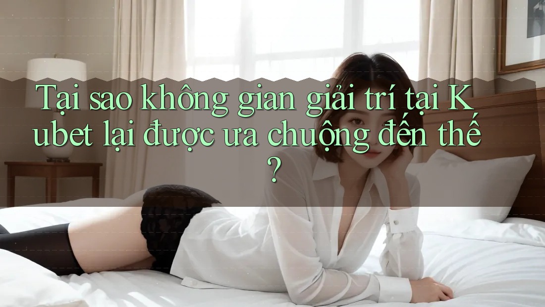 Tại sao không gian giải trí tại Kubet lại được ưa chuộng đến thế?