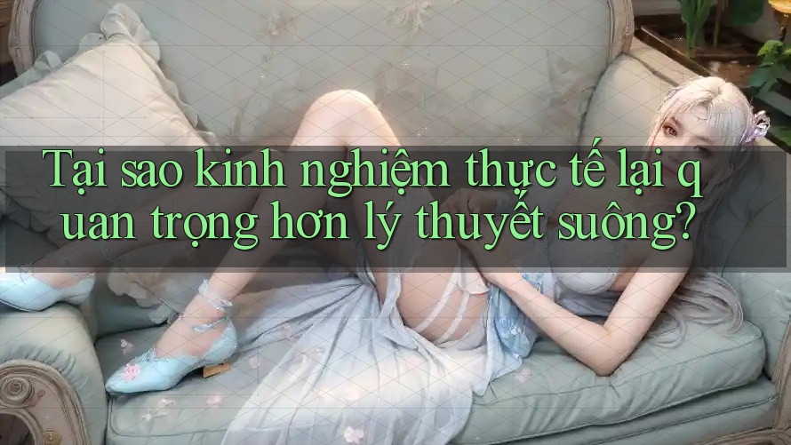 Tại sao kinh nghiệm thực tế lại quan trọng hơn lý thuyết suông?