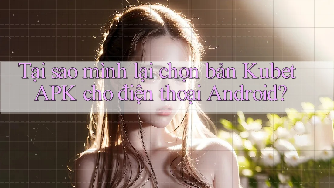 Tại sao mình lại chọn bản Kubet APK cho điện thoại Android?