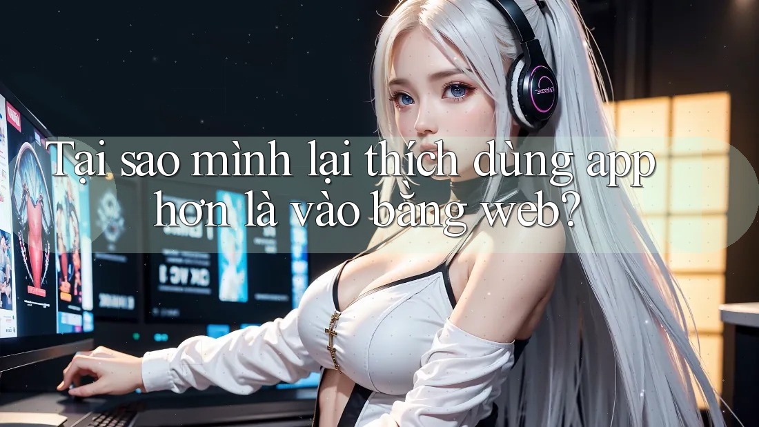 Tại sao mình lại thích dùng app hơn là vào bằng web?
