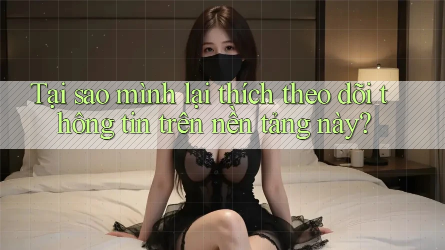 Tại sao mình lại thích theo dõi thông tin trên nền tảng này?