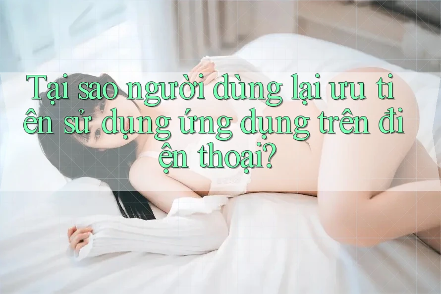 Tại sao người dùng lại ưu tiên sử dụng ứng dụng trên điện thoại?